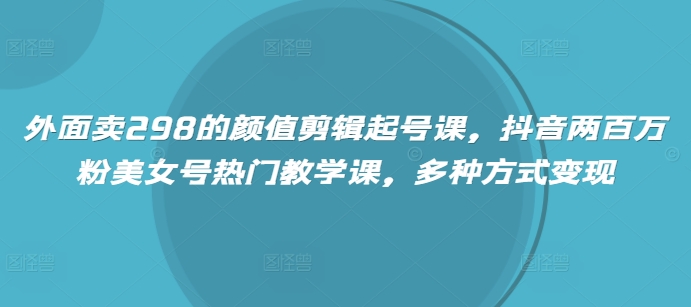 外面卖298的颜值剪辑起号课，抖音两百万粉美女号热门教学课，多种方式变现 - 猫抓网赚-猫抓网赚